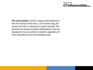 The essay section, which is always administered as
the first section of the test, is 25 minutes long. All
essays must be in response to a given prompt. The
prompts are broad and often philosophical and are
designed to be accessible to students regardless of
their educational and social backgrounds.
 