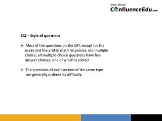 SAT – Style of questions
 Most of the questions on the SAT, except for the
essay and the grid-in math responses, are multiple
choice; all multiple-choice questions have five
answer choices, one of which is correct
 The questions of each section of the same type
are generally ordered by difficulty.
 