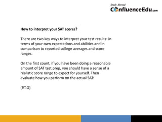 How to interpret your SAT scores?
There are two key ways to interpret your test results: in
terms of your own expectations and abilities and in
comparison to reported college averages and score
ranges.
On the first count, if you have been doing a reasonable
amount of SAT test prep, you should have a sense of a
realistic score range to expect for yourself. Then
evaluate how you perform on the actual SAT:
(P.T.O)
 