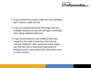  If you exceed that practice range, then you probably
don’t need to retake the test
 If you are substantially below the range, then you
probably should try to take the SAT again, preferably
after taking additional SAT prep
 If you hit somewhere in the middle of what you
hoped for, then take a break from the test and
consider retaking it, after continued review shows
you that you have a reasonable expectation of
bringing up your scores about 30 to 40 points in one
or more sections
 