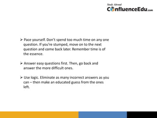  Pace yourself. Don’t spend too much time on any one
question. If you’re stumped, move on to the next
question and come back later. Remember time is of
the essence.
 Answer easy questions first. Then, go back and
answer the more difficult ones.
 Use logic. Eliminate as many incorrect answers as you
can – then make an educated guess from the ones
left.
 