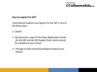 How to register for SAT?
International students can register for the SAT in any of
the three ways:
 Online
 By mail with a copy of The Paper Registration Guide
for the SAT and the SAT Subject Tests, which should
be available at your school
 Through an SAT International Representative (see
below)
 