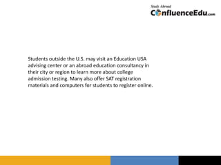 Students outside the U.S. may visit an Education USA
advising center or an abroad education consultancy in
their city or region to learn more about college
admission testing. Many also offer SAT registration
materials and computers for students to register online.
 