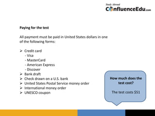 Paying for the test
All payment must be paid in United States dollars in one
of the following forms:
 Credit card
- Visa
- MasterCard
- American Express
- Discover
 Bank draft
 Check drawn on a U.S. bank
 United States Postal Service money order
 International money order
 UNESCO coupon
How much does the
test cost?
The test costs $51
 