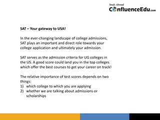 SAT – Your gateway to USA!
In the ever-changing landscape of college admissions,
SAT plays an important and direct role towards your
college application and ultimately your admission.
SAT serves as the admission criteria for UG colleges in
the US. A good score could land you in the top colleges
which offer the best courses to get your career on track!
The relative importance of test scores depends on two
things:
1) which college to which you are applying
2) whether we are talking about admissions or
scholarships
 