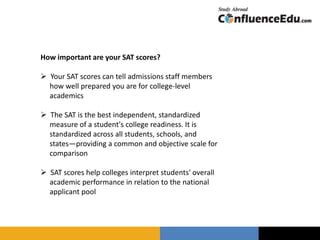 How important are your SAT scores?
 Your SAT scores can tell admissions staff members
how well prepared you are for college-level
academics
 The SAT is the best independent, standardized
measure of a student's college readiness. It is
standardized across all students, schools, and
states—providing a common and objective scale for
comparison
 SAT scores help colleges interpret students' overall
academic performance in relation to the national
applicant pool
 