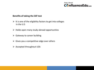 Benefits of taking the SAT test
 It is one of the eligibility factors to get into colleges
in the U.S
 Holds open many study abroad opportunities
 Gateway to career building
 Gives you a competitive edge over others
 Accepted throughout USA
 