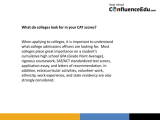 What do colleges look for in your CAT scores?
When applying to colleges, it is important to understand
what college admissions officers are looking for. Most
colleges place great importance on a student’s
cumulative high school GPA (Grade Point Average),
rigorous coursework, SAT/ACT standardized test scores,
application essay, and letters of recommendation. In
addition, extracurricular activities, volunteer work,
ethnicity, work experience, and state residency are also
strongly considered.
 