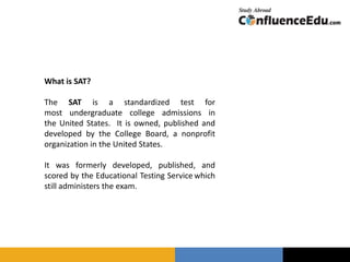 What is SAT?
The SAT is a standardized test for
most undergraduate college admissions in
the United States. It is owned, published and
developed by the College Board, a nonprofit
organization in the United States.
It was formerly developed, published, and
scored by the Educational Testing Service which
still administers the exam.
 