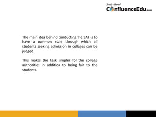 The main idea behind conducting the SAT is to
have a common scale through which all
students seeking admission in colleges can be
judged.
This makes the task simpler for the college
authorities in addition to being fair to the
students.
 