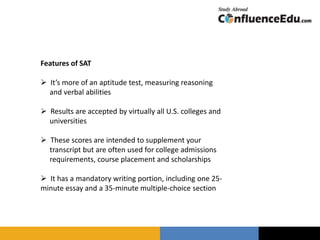 Features of SAT
 It’s more of an aptitude test, measuring reasoning
and verbal abilities
 Results are accepted by virtually all U.S. colleges and
universities
 These scores are intended to supplement your
transcript but are often used for college admissions
requirements, course placement and scholarships
 It has a mandatory writing portion, including one 25-
minute essay and a 35-minute multiple-choice section
 