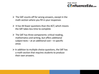  The SAT counts off for wrong answers, except in the
math section where you fill in your responses
 It has 44 fewer questions than the ACT, which means
the SAT takes less time to complete
 The SAT has three components: critical reading,
mathematics and writing, but offers additional
subject tests – at an additional cost – in specific
areas
 In addition to multiple choice questions, the SAT has
a math section that requires students to produce
their own answers.
 