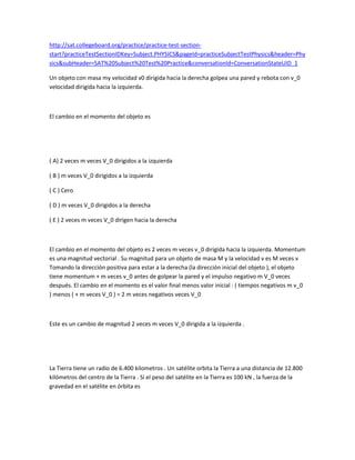 http://sat.collegeboard.org/practice/practice-test-section-
start?practiceTestSectionIDKey=Subject.PHYSICS&pageId=practiceSubjectTestPhysics&header=Phy
sics&subHeader=SAT%20Subject%20Test%20Practice&conversationId=ConversationStateUID_1
Un objeto con masa my velocidad v0 dirigida hacia la derecha golpea una pared y rebota con v_0
velocidad dirigida hacia la izquierda.
El cambio en el momento del objeto es
( A) 2 veces m veces V_0 dirigidos a la izquierda
( B ) m veces V_0 dirigidos a la izquierda
( C ) Cero
( D ) m veces V_0 dirigidos a la derecha
( E ) 2 veces m veces V_0 dirigen hacia la derecha
El cambio en el momento del objeto es 2 veces m veces v_0 dirigida hacia la izquierda. Momentum
es una magnitud vectorial . Su magnitud para un objeto de masa M y la velocidad v es M veces v
Tomando la dirección positiva para estar a la derecha (la dirección inicial del objeto ), el objeto
tiene momentum + m veces v_0 antes de golpear la pared y el impulso negativo m V_0 veces
después. El cambio en el momento es el valor final menos valor inicial : ( tiempos negativos m v_0
) menos ( + m veces V_0 ) = 2 m veces negativos veces V_0
Este es un cambio de magnitud 2 veces m veces V_0 dirigida a la izquierda .
La Tierra tiene un radio de 6.400 kilometros . Un satélite orbita la Tierra a una distancia de 12.800
kilómetros del centro de la Tierra . Si el peso del satélite en la Tierra es 100 kN , la fuerza de la
gravedad en el satélite en órbita es
 