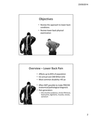 23/05/2014
2
Objectives
• Review the approach to lower back
conditions
• Review lower back physical
examination
Overview – Lower Back Pain
• Affects up to 85% of population
• Est annual cost $40 Billion (US)
• Most common disability <45 yo
• Often NOT possible to make PRECISE
anatomical/pathological diagnosis
• Pain generators:
– Disc (nucleus pulposus, anulus fibrosus),
facet joints, ligaments, muscles, nerves,
synovium
 