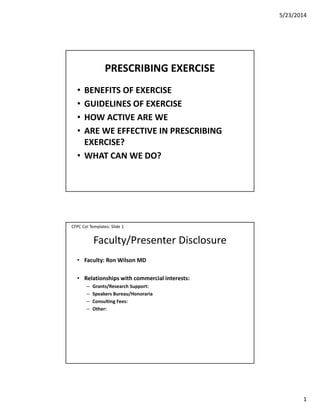 5/23/2014
1
PRESCRIBING EXERCISE
• BENEFITS OF EXERCISE
• GUIDELINES OF EXERCISE
• HOW ACTIVE ARE WE
• ARE WE EFFECTIVE IN PRESCRIBING
EXERCISE?
• WHAT CAN WE DO?
Faculty/Presenter Disclosure
• Faculty: Ron Wilson MD
• Relationships with commercial interests:
– Grants/Research Support:
– Speakers Bureau/Honoraria
– Consulting Fees:
– Other:
CFPC CoI Templates: Slide 1
 