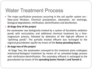 Water Treatment Process
 The major purification processes occurring in the soil aquifer system are :
Slow-sand filtration, Chemical precipitation, adsorption, ion exchange,
biological degradation, nitrification, denitrification and disinfection .
 At Stage One of the project
the wastewater was biologically treated by a system of facultative oxidation
ponds with recirculation and additional chemical treatment by a lime-
magnesium process, followed by detention of the high-pH effluent in
“polishing ponds”. The partially treated effluent was recharged to the
regional groundwater aquifer by means of the Soreq spreading basins.
 At stage two of the project
At Stage Two, the wastewater conveyed to the treatment plant undergoes
mechanical-biological treatment by means of an activated-sludge process
with nitrification-denitrification. The secondary effluent is recharged to the
groundwater by means of the spreading basins Yavneh 1 and Yavneh 2.
 