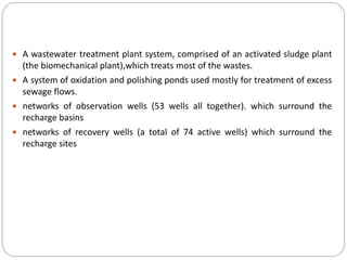  A wastewater treatment plant system, comprised of an activated sludge plant
(the biomechanical plant),which treats most of the wastes.
 A system of oxidation and polishing ponds used mostly for treatment of excess
sewage flows.
 networks of observation wells (53 wells all together). which surround the
recharge basins
 networks of recovery wells (a total of 74 active wells) which surround the
recharge sites
 