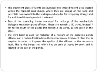  The treatment plant effluents are pumped into three different sites located
within the regional sand dunes, where they are spread on the sand and
percolate downward into the underground aquifer for temporary storage and
for additional time-dependent treatment.
 Two of the spreading basins are used for recharge of the mechanical-
biological treatment-plant effluent. These are Yavneh 1 (60 acres, located 7
km to the south of the plant) and Yavneh 2 (45 acres, 10 km south of the
plant).
 the third basin is used for recharge of a mixture of the oxidation ponds
effluent and a certain fraction from the biomechanical treatment plant that is
required in order to improve the quality of the effluent to the necessary
level. This is the Soreq site, which has an area of about 60 acres and is
located to the east of the ponds.
 