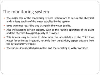 The monitoring system
 The major role of the monitoring system is therefore to secure the chemical
and sanitary quality of the water supplied by the system
 Issue warnings regarding any change in the water quality.
 Also investigating certain aspects, such as the routine operation of the plant
and the chemico-biological quality of its water.
 This is necessary in order to determine the adaptability of the Third Line
water for unlimited irrigation, not only from the sanitary aspect but also from
the agricultural viewpoint.
 The various investigated parameters and the sampling of water consider.
 