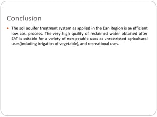 Conclusion
 The soil aquifer treatment system as applied in the Dan Region is an efficient
low cost process. The very high quality of reclaimed water obtained after
SAT is suitable for a variety of non-potable uses as unrestricted agricultural
uses(including irrigation of vegetable), and recreational uses.
 