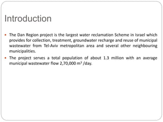 Introduction
 The Dan Region project is the largest water reclamation Scheme in Israel which
provides for collection, treatment, groundwater recharge and reuse of municipal
wastewater from Tel-Aviv metropolitan area and several other neighbouring
municipalities.
 The project serves a total population of about 1.3 million with an average
municipal wastewater flow 2,70,000 m3 /day.
 