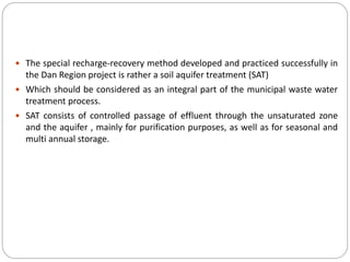  The special recharge-recovery method developed and practiced successfully in
the Dan Region project is rather a soil aquifer treatment (SAT)
 Which should be considered as an integral part of the municipal waste water
treatment process.
 SAT consists of controlled passage of effluent through the unsaturated zone
and the aquifer , mainly for purification purposes, as well as for seasonal and
multi annual storage.
 