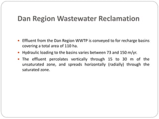 Dan Region Wastewater Reclamation
 Effluent from the Dan Region WWTP is conveyed to for recharge basins
covering a total area of 110 ha.
 Hydraulic loading to the basins varies between 73 and 150 m/yr.
 The effluent percolates vertically through 15 to 30 m of the
unsaturated zone, and spreads horizontally (radially) through the
saturated zone.
 