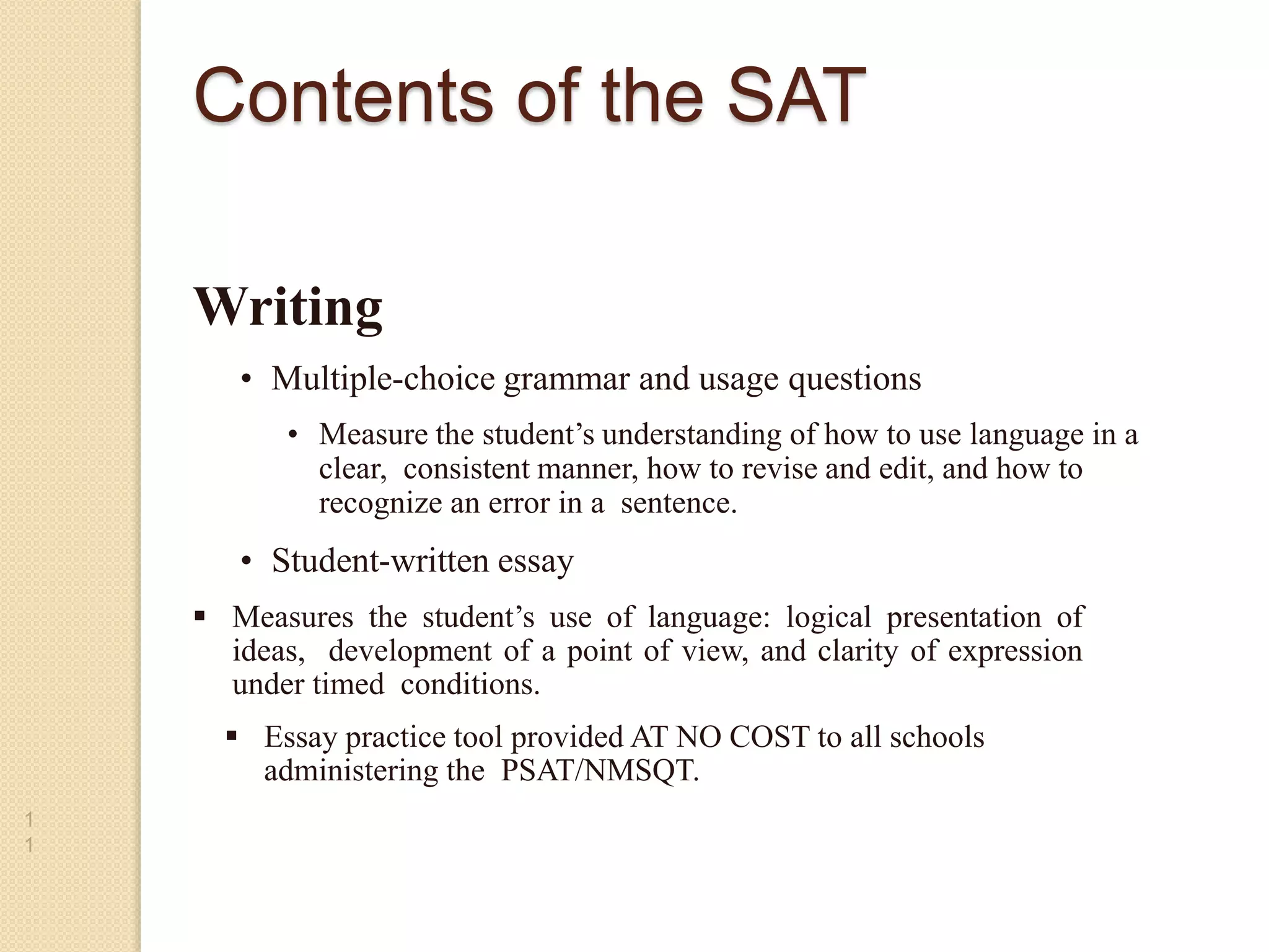 Writing
• Multiple-choice grammar and usage questions
• Measure the student’s understanding of how to use language in a
clear, consistent manner, how to revise and edit, and how to
recognize an error in a sentence.
• Student-written essay
1
1
•
 Measures the student’s use of language: logical presentation of
ideas, development of a point of view, and clarity of expression
under timed conditions.
 Essay practice tool provided AT NO COST to all schools
administering the PSAT/NMSQT.
Contents of the SAT
 