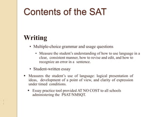 Writing
• Multiple-choice grammar and usage questions
• Measure the student’s understanding of how to use language in a
clear, consistent manner, how to revise and edit, and how to
recognize an error in a sentence.
• Student-written essay
1
1
•
 Measures the student’s use of language: logical presentation of
ideas, development of a point of view, and clarity of expression
under timed conditions.
 Essay practice tool provided AT NO COST to all schools
administering the PSAT/NMSQT.
Contents of the SAT
 