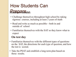 11
How Students Can
PrepareStudents should:
• Challenge themselves throughout high school by taking
rigorous courses, including at least 3 years of math
• Read and write as much as possible—both in and
outside of school
• Familiarize themselves with the SAT so they know what to
expect
On test day
• Familiarize themselves with the different types of questions
on the SAT, the directions for each type of question, and how
the test is scored.
• Take the PSAT and establish a long-term plan based on
those results.
 