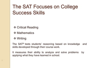 The SAT Focuses on College
Success Skills
2
 Critical Reading
 Mathematics
 Writing
The SAT® tests students’ reasoning based on knowledge and
skills developed through their course work.
It measures their ability to analyze and solve problems by
applying what they have learned in school.
 