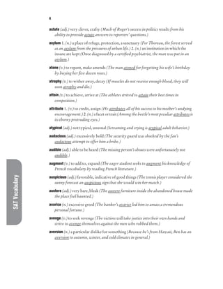 SAT
Vocabulary A
astute (adj.) very clever, crafty (Much of Roger’s success in politics results from his
ability to provide astute answers to reporters’ questions.)
asylum 1. (n.) a place of refuge, protection, a sanctuary (For Thoreau, the forest served
as an asylum from the pressures of urban life.) 2. (n.) an institution in which the
insane are kept (Once diagnosed by a certified psychiatrist, the man was put in an
asylum.)
atone (v.) to repent, make amends (The man atoned for forgetting his wife’s birthday
by buying her five dozen roses.)
atrophy (v.) to wither away, decay (If muscles do not receive enough blood, they will
soon atrophy and die.)
attain (v.) to achieve, arrive at (The athletes strived to attain their best times in
competition.)
attribute 1. (v.) to credit, assign (He attributes all of his success to his mother’s undying
encouragement.) 2. (n.) a facet or trait (Among the beetle’s most peculiar attributes is
its thorny protruding eyes.)
atypical (adj.) not typical, unusual (Screaming and crying is atypical adult behavior.)
audacious (adj.) excessively bold (The security guard was shocked by the fan’s
audacious attempt to offer him a bribe.)
audible (adj.) able to be heard (The missing person’s shouts were unfortunately not
audible.)
augment (v.) to add to, expand (The eager student seeks to augment his knowledge of
French vocabulary by reading French literature.)
auspicious (adj.) favorable, indicative of good things (The tennis player considered the
sunny forecast an auspicious sign that she would win her match.)
austere (adj.) very bare, bleak (The austere furniture inside the abandoned house made
the place feel haunted.)
avarice (n.) excessive greed (The banker’s avarice led him to amass a tremendous
personal fortune.)
avenge (v.) to seek revenge (The victims will take justice into their own hands and
strive to avenge themselves against the men who robbed them.)
aversion (n.) a particular dislike for something (Because he’s from Hawaii, Ben has an
aversion to autumn, winter, and cold climates in general.)
 