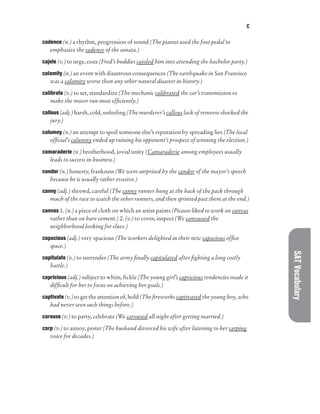 C
SAT
Vocabulary
cadence (n.) a rhythm, progression of sound (The pianist used the foot pedal to
emphasize the cadence of the sonata.)
cajole (v.) to urge, coax (Fred’s buddies cajoled him into attending the bachelor party.)
calamity (n.) an event with disastrous consequences (The earthquake in San Francisco
was a calamity worse than any other natural disaster in history.)
calibrate (v.) to set, standardize (The mechanic calibrated the car’s transmission to
make the motor run most efficiently.)
callous (adj.) harsh, cold, unfeeling (The murderer’s callous lack of remorse shocked the
jury.)
calumny (n.) an attempt to spoil someone else’s reputation by spreading lies (The local
official’s calumny ended up ruining his opponent’s prospect of winning the election.)
camaraderie (n.) brotherhood, jovial unity (Camaraderie among employees usually
leads to success in business.)
candor (n.) honesty, frankness (We were surprised by the candor of the mayor’s speech
because he is usually rather evasive.)
canny (adj.) shrewd, careful (The canny runner hung at the back of the pack through
much of the race to watch the other runners, and then sprinted past them at the end.)
canvas 1. (n.) a piece of cloth on which an artist paints (Picasso liked to work on canvas
rather than on bare cement.) 2. (v.) to cover, inspect (We canvassed the
neighborhood looking for clues.)
capacious (adj.) very spacious (The workers delighted in their new capacious office
space.)
capitulate (v.) to surrender (The army finally capitulated after fighting a long costly
battle.)
capricious (adj.) subject to whim, fickle (The young girl’s capricious tendencies made it
difficult for her to focus on achieving her goals.)
captivate (v.) to get the attention of, hold (The fireworks captivated the young boy, who
had never seen such things before.)
carouse (v.) to party, celebrate (We caroused all night after getting married.)
carp (v.) to annoy, pester (The husband divorced his wife after listening to her carping
voice for decades.)
 
