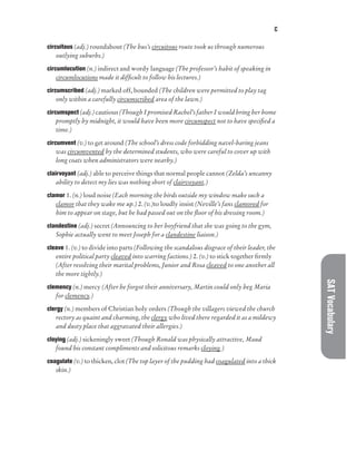 C
SAT
Vocabulary
circuitous (adj.) roundabout (The bus’s circuitous route took us through numerous
outlying suburbs.)
circumlocution (n.) indirect and wordy language (The professor’s habit of speaking in
circumlocutions made it difficult to follow his lectures.)
circumscribed (adj.) marked off, bounded (The children were permitted to play tag
only within a carefully circumscribed area of the lawn.)
circumspect (adj.) cautious (Though I promised Rachel’s father I would bring her home
promptly by midnight, it would have been more circumspect not to have specified a
time.)
circumvent (v.) to get around (The school’s dress code forbidding navel-baring jeans
was circumvented by the determined students, who were careful to cover up with
long coats when administrators were nearby.)
clairvoyant (adj.) able to perceive things that normal people cannot (Zelda’s uncanny
ability to detect my lies was nothing short of clairvoyant.)
clamor 1. (n.) loud noise (Each morning the birds outside my window make such a
clamor that they wake me up.) 2. (v.)to loudly insist (Neville’s fans clamored for
him to appear on stage, but he had passed out on the floor of his dressing room.)
clandestine (adj.) secret (Announcing to her boyfriend that she was going to the gym,
Sophie actually went to meet Joseph for a clandestine liaison.)
cleave 1. (v.) to divide into parts (Following the scandalous disgrace of their leader, the
entire political party cleaved into warring factions.) 2. (v.) to stick together firmly
(After resolving their marital problems, Junior and Rosa cleaved to one another all
the more tightly.)
clemency (n.) mercy (After he forgot their anniversary, Martin could only beg Maria
for clemency.)
clergy (n.) members of Christian holy orders (Though the villagers viewed the church
rectory as quaint and charming, the clergy who lived there regarded it as a mildewy
and dusty place that aggravated their allergies.)
cloying (adj.) sickeningly sweet (Though Ronald was physically attractive, Maud
found his constant compliments and solicitous remarks cloying.)
coagulate (v.) to thicken, clot (The top layer of the pudding had coagulated into a thick
skin.)
 