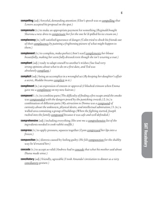 C
SAT
Vocabulary
compelling (adj.) forceful, demanding attention (Eliot’s speech was so compelling that
Lenore accepted his proposal on the spot.)
compensate (v.) to make an appropriate payment for something (Reginald bought
Sharona a new dress to compensate her for the one he’d spilled his ice cream on.)
complacency (n.) self-satisfied ignorance of danger (Colin tried to shock his friends out
of their complacency by painting a frightening picture of what might happen to
them.)
complement (v.) to complete, make perfect (Ann’s scarf complements her blouse
beautifully, making her seem fully dressed even though she isn’t wearing a coat.)
compliant (adj.) ready to adapt oneself to another’s wishes (Sue had very
strong opinions about what to do on a first date, and Ted was
absolutely compliant.)
complicit (adj.) being an accomplice in a wrongful act (By keeping her daughter’s affair
a secret, Maddie became complicit in it.)
compliment (n.) an expression of esteem or approval (I blushed crimson when Emma
gave me a compliment on my new haircut.)
compound 1. (v.) to combine parts (The difficulty of finding a fire escape amid the smoke
was compounded with the dangers posed by the panicking crowds.) 2. (n.) a
combination of different parts (My attraction to Donna was a compound of
curiosity about the unknown, physical desire, and intellectual admiration.) 3. (n.) a
walled area containing a group of buildings (When the fighting started, Joseph
rushed into the family compound because it was safe and well defended.)
comprehensive (adj.) including everything (She sent me a comprehensive list of the
ingredients needed to cook rabbit soufflé.)
compress (v.) to apply pressure, squeeze together (Lynn compressed her lips into a
frown.)
compunction (n.) distress caused by feeling guilty (He felt compunction for the shabby
way he’d treated her.)
concede (v.) to accept as valid (Andrew had to concede that what his mother said about
Diana made sense.)
conciliatory (adj.) friendly, agreeable (I took Amanda’s invitation to dinner as a very
conciliatory gesture.)
 