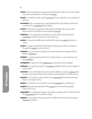 SAT
Vocabulary C
concise (adj.) brief and direct in expression (Gordon did not like to waste time, and his
instructions to Brenda were nothing if not concise.)
concoct (v.) to fabricate, make up (She concocted the most ridiculous story to explain her
absence.)
concomitant (adj.) accompanying in a subordinate fashion (His dislike of hard work
carried with it a concomitant lack of funds.)
concord (n.) harmonious agreement (Julie and Harold began the evening with a
disagreement, but ended it in a state of perfect concord.)
condolence (n.) an expression of sympathy in sorrow (Brian lamely offered his
condolences on the loss of his sister’s roommate’s cat.)
condone (v.) to pardon, deliberately overlook (He refused to condone his brother’s
crime.)
conduit (n.) a pipe or channel through which something passes (The water flowed
through the conduit into the container.)
confection (n.) a sweet, fancy food (We went to the mall food court and purchased a
delicious confection.)
confidant (n.) a person entrusted with secrets (Shortly after we met, she became my
chief confidant.)
conflagration (n.) great fire (The conflagration consumed the entire building.)
confluence (n.) a gathering together (A confluence of different factors made tonight the
perfect night.)
conformist (n.) one who behaves the same as others (Julian was such a conformist that
he had to wait and see if his friends would do something before he would commit.)
confound (v.) to frustrate, confuse (MacGuyver confounded the policemen pursuing
him by covering his tracks.)
congeal (v.) to thicken into a solid (The sauce had congealed into a thick paste.)
congenial (adj.) pleasantly agreeable (His congenial manner made him popular
wherever he went.)
congregation (n.) a gathering of people, especially for religious services (The priest told
the congregation that he would be retiring.)
congruity (n.) the quality of being in agreement (Bill and Veronica achieved a perfect
congruity of opinion.)
 