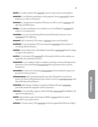 C
SAT
Vocabulary
connive (v.) to plot, scheme (She connived to get me to give up my vacation plans.)
consecrate (v.) to dedicate something to a holy purpose (Arvin consecrated his spare
bedroom as a shrine to Christina.)
consensus (n.) an agreement of opinion (The jury was able to reach a consensus only
after days of deliberation.)
consign (v.) to give something over to another’s care (Unwillingly, he consigned his
mother to a nursing home.)
consolation (n.) an act of comforting (Darren found Alexandra’s presence to be a
consolation for his suffering.)
consonant (adj.) in harmony (The singers’ consonant voices were beautiful.)
constituent (n.) an essential part (The most important constituent of her perfume is
something called ambergris.)
constrain (v.)to forcibly restrict (His belief in nonviolence constrained him from taking
revenge on his attackers.)
construe (v.) to interpret (He construed her throwing his clothes out the window as a
signal that she wanted him to leave.)
consummate (v.) to complete a deal; to complete a marriage ceremony through sexual
intercourse (Erica and Donald consummated their agreement in the executive
boardroom.)
consumption (n.) the act of consuming (Consumption of intoxicating beverages is not
permitted on these premises.)
contemporaneous (adj.) existing during the same time (Though her novels do not
feature the themes of Romanticism, Jane Austen’s work was contemporaneous with
that of Wordsworth and Byron.)
contentious (adj.) having a tendency to quarrel or dispute (George’s contentious
personality made him unpopular with his classmates.)
contravene (v.) to contradict, oppose, violate (Edwidge contravened his landlady’s rule
against overnight guests.)
contrite (adj.) penitent, eager to be forgiven (Blake’s contrite behavior made it
impossible to stay angry at him.)
contusion (n.) bruise, injury (The contusions on his face suggested he’d been in a fight.)
 