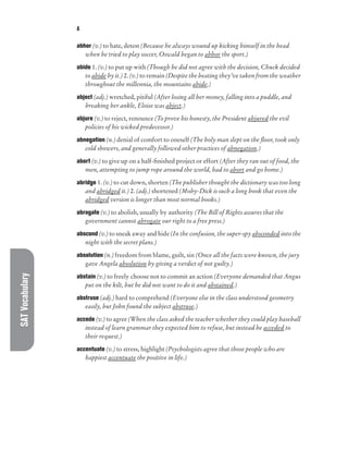 SAT
Vocabulary A
abhor (v.) to hate, detest (Because he always wound up kicking himself in the head
when he tried to play soccer, Oswald began to abhor the sport.)
abide 1. (v.) to put up with (Though he did not agree with the decision, Chuck decided
to abide by it.) 2. (v.) to remain (Despite the beating they’ve taken from the weather
throughout the millennia, the mountains abide.)
abject (adj.) wretched, pitiful (After losing all her money, falling into a puddle, and
breaking her ankle, Eloise was abject.)
abjure (v.) to reject, renounce (To prove his honesty, the President abjured the evil
policies of his wicked predecessor.)
abnegation (n.) denial of comfort to oneself (The holy man slept on the floor, took only
cold showers, and generally followed other practices of abnegation.)
abort (v.) to give up on a half-finished project or effort (After they ran out of food, the
men, attempting to jump rope around the world, had to abort and go home.)
abridge 1. (v.) to cut down, shorten (The publisher thought the dictionary was too long
and abridged it.) 2. (adj.) shortened (Moby-Dick is such a long book that even the
abridged version is longer than most normal books.)
abrogate (v.) to abolish, usually by authority (The Bill of Rights assures that the
government cannot abrogate our right to a free press.)
abscond (v.) to sneak away and hide (In the confusion, the super-spy absconded into the
night with the secret plans.)
absolution (n.) freedom from blame, guilt, sin (Once all the facts were known, the jury
gave Angela absolution by giving a verdict of not guilty.)
abstain (v.) to freely choose not to commit an action (Everyone demanded that Angus
put on the kilt, but he did not want to do it and abstained.)
abstruse (adj.) hard to comprehend (Everyone else in the class understood geometry
easily, but John found the subject abstruse.)
accede (v.) to agree (When the class asked the teacher whether they could play baseball
instead of learn grammar they expected him to refuse, but instead he acceded to
their request.)
accentuate (v.) to stress, highlight (Psychologists agree that those people who are
happiest accentuate the positive in life.)
 