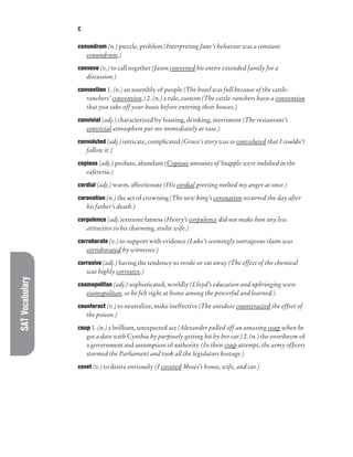 SAT
Vocabulary C
conundrum (n.) puzzle, problem (Interpreting Jane’s behavior was a constant
conundrum.)
convene (v.) to call together (Jason convened his entire extended family for a
discussion.)
convention 1. (n.) an assembly of people (The hotel was full because of the cattle-
ranchers’ convention.) 2. (n.) a rule, custom (The cattle-ranchers have a convention
that you take off your boots before entering their houses.)
convivial (adj.) characterized by feasting, drinking, merriment (The restaurant’s
convivial atmosphere put me immediately at ease.)
convoluted (adj.) intricate, complicated (Grace’s story was so convoluted that I couldn’t
follow it.)
copious (adj.) profuse, abundant (Copious amounts of Snapple were imbibed in the
cafeteria.)
cordial (adj.) warm, affectionate (His cordial greeting melted my anger at once.)
coronation (n.) the act of crowning (The new king’s coronation occurred the day after
his father’s death.)
corpulence (adj.)extreme fatness (Henry’s corpulence did not make him any less
attractive to his charming, svelte wife.)
corroborate (v.) to support with evidence (Luke’s seemingly outrageous claim was
corroborated by witnesses.)
corrosive (adj.) having the tendency to erode or eat away (The effect of the chemical
was highly corrosive.)
cosmopolitan (adj.) sophisticated, worldly (Lloyd’s education and upbringing were
cosmopolitan, so he felt right at home among the powerful and learned.)
counteract (v.) to neutralize, make ineffective (The antidote counteracted the effect of
the poison.)
coup 1. (n.) a brilliant, unexpected act (Alexander pulled off an amazing coup when he
got a date with Cynthia by purposely getting hit by her car.) 2. (n.) the overthrow of
a government and assumption of authority (In their coup attempt, the army officers
stormed the Parliament and took all the legislators hostage.)
covet (v.) to desire enviously (I coveted Moses’s house, wife, and car.)
 