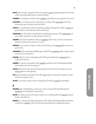 D
SAT
Vocabulary
covert (adj.) secretly engaged in (Nerwin waged a covert campaign against his enemies,
while outwardly appearing to remain friendly.)
credulity (n.) readiness to believe (His credulity made him an easy target for con men.)
crescendo (n.) a steady increase in intensity or volume (The crescendo of the brass
instruments gave the piece a patriotic feel.)
criteria (n.) standards by which something is judged (Among Mrs. Fields’s criteria for
good cookies are that they be moist and chewy.)
culmination (n.) the climax toward which something progresses (The culmination of
the couple’s argument was the decision to divorce.)
culpable (adj.) deserving blame (He was culpable of the crime, and was sentenced to
perform community service for 75 years.)
cultivate (v.) to nurture, improve, refine (At the library, she cultivated her interest in
spy novels.)
cumulative (adj.) increasing, building upon itself (The cumulative effect of hours spent
in the sun was a deep tan.)
cunning (adj.) sly, clever at being deceitful (The general devised a cunning plan to
surprise the enemy.)
cupidity (n.) greed, strong desire (His cupidity made him enter the abandoned gold
mine despite the obvious dangers.)
cursory (adj.) brief to the point of being superficial (Late for the meeting, she cast a
cursory glance at the agenda.)
curt (adj.) abruptly and rudely short (Her curt reply to my question made me realize
that she was upset at me.)
curtail (v.) to lessen, reduce (Since losing his job, he had to curtail his spending.)
D
daunting (adj.) intimidating, causing one to lose courage (He kept delaying the
daunting act of asking for a promotion.)
dearth (n.) a lack, scarcity (An eager reader, she was dismayed by the dearth of classic
books at the library.)
debacle (n.) a disastrous failure, disruption (The elaborately designed fireworks show
turned into a debacle when the fireworks started firing in random directions.)
 