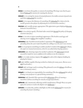 SAT
Vocabulary D
debase (v.) to lower the quality or esteem of something (The large raise that he gave
himself debased his motives for running the charity.)
debauch (v.) to corrupt by means of sensual pleasures (An endless amount of good wine
and cheese debauched the traveler.)
debunk (v.) to expose the falseness of something (He debunked her claim to be the
world’s greatest chess player by defeating her in 18 consecutive matches.)
decorous (adj.) socially proper, appropriate (The appreciative guest displayed decorous
behavior toward his host.)
decry (v.) to criticize openly (The kind video rental clerk decried the policy of charging
customers late fees.)
deface (v.) to ruin or injure something’s appearance (The brothers used eggs and
shaving cream to deface their neighbor’s mailbox.)
defamatory (adj.) harmful toward another’s reputation (The defamatory gossip
spreading about the actor made the public less willing to see the actor’s new movie.)
defer (v.) to postpone something; to yield to another’s wisdom (Ron deferred to Diane,
the expert on musical instruments, when he was asked about buying a piano.)
deferential (adj.) showing respect for another’s authority (His deferential attitude
toward her made her more confident in her ability to run the company.)
defile (v.) to make unclean, impure (She defiled the calm of the religious building by
playing her banjo.)
deft (adj.) skillful, capable (Having worked in a bakery for many years, Marcus was a
deft bread maker.)
defunct (adj.) no longer used or existing (They planned to turn the defunct schoolhouse
into a community center.)
delegate (v.) to hand over responsibility for something (The dean delegated the task of
finding a new professor to a special hiring committee.)
deleterious (adj.) harmful (She experienced the deleterious effects of running a
marathon without stretching her muscles enough beforehand.)
deliberate (adj.) intentional, reflecting careful consideration (Though Mary was quite
upset, her actions to resolve the dispute were deliberate.)
delineate (v.) to describe, outline, shed light on (She neatly delineated her reasons for
canceling the project’s funding.)
 