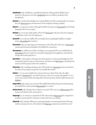 D
SAT
Vocabulary
disaffected (adj.) rebellious, resentful of authority (Dismayed by Bobby’s poor
behavior, the parents sent their disaffected son to a military academy to be
disciplined.)
disavow (v.) to deny knowledge of or responsibility for (Not wanting others to criticize
her, she disavowed any involvement in the company’s hiring scandal.)
discern (v.) to perceive, detect (Though he hid his emotions, she discerned from his body
language that he was angry.)
disclose (v.) to reveal, make public (The CEO disclosed to the press that the company
would have to fire several employees.)
discomfit (v.) to thwart, baffle (The normally cheery and playful children’s sudden
misery discomfited the teacher.)
discordant (adj.) not agreeing, not in harmony with (The girls’ sobs were a discordant
sound amid the general laughter that filled the restaurant.)
discrepancy (n.) difference, failure of things to correspond (He was troubled by the
discrepancy between what he remembered paying for the appliance and what his
receipt showed he paid for it.)
discretion (n.) the quality of being reserved in speech or action; good judgment (Not
wanting her patient to get overly anxious, the doctor used discretion in deciding how
much to tell the patient about his condition.)
discursive (adj.) rambling, lacking order (The professor’s discursive lectures seemed to
be about every subject except the one initially described.)
disdain 1. (v.) to scorn, hold in low esteem (Insecure about their jobs, the older
employees disdained the recently hired ones, who were young and capable.) 2. (n.)
scorn, low esteem (After learning of his immoral actions, Justine held Lawrence in
disdain.)
disgruntled (adj.) upset, not content (The child believed that his parents had unjustly
grounded him, and remained disgruntled for a week.)
disheartened (adj.) feeling a loss of spirit or morale (The team was disheartened after
losing in the finals of the tournament.)
disparage (v.) to criticize or speak ill of (The saleswoman disparaged the competitor’s
products to persuade her customers to buy what she was selling.)
disparate (adj.) sharply differing, containing sharply contrasting elements (Having
widely varying interests, the students had disparate responses toward the novel.)
 