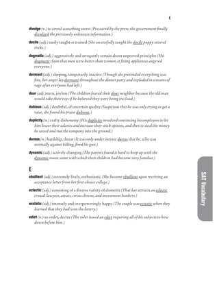 E
SAT
Vocabulary
divulge (v.) to reveal something secret (Pressured by the press, the government finally
divulged the previously unknown information.)
docile (adj.) easily taught or trained (She successfully taught the docile puppy several
tricks.)
dogmatic (adj.) aggressively and arrogantly certain about unproved principles (His
dogmatic claim that men were better than women at fixing appliances angered
everyone.)
dormant (adj.) sleeping, temporarily inactive (Though she pretended everything was
fine, her anger lay dormant throughout the dinner party and exploded in screams of
rage after everyone had left.)
dour (adj.)stern, joyless (The children feared their dour neighbor because the old man
would take their toys if he believed they were being too loud.)
dubious (adj.) doubtful, of uncertain quality (Suspicious that he was only trying to get a
raise, she found his praise dubious.)
duplicity (n.) crafty dishonesty (His duplicity involved convincing his employees to let
him lower their salaries and increase their stock options, and then to steal the money
he saved and run the company into the ground.)
duress (n.) hardship, threat (It was only under intense duress that he, who was
normally against killing, fired his gun.)
dynamic (adj.) actively changing (The parents found it hard to keep up with the
dynamic music scene with which their children had become very familiar.)
E
ebullient (adj.) extremely lively, enthusiastic (She became ebullient upon receiving an
acceptance letter from her first-choice college.)
eclectic (adj.) consisting of a diverse variety of elements (That bar attracts an eclectic
crowd: lawyers, artists, circus clowns, and investment bankers.)
ecstatic (adj.) intensely and overpoweringly happy (The couple was ecstatic when they
learned that they had won the lottery.)
edict (n.) an order, decree (The ruler issued an edict requiring all of his subjects to bow
down before him.)
 