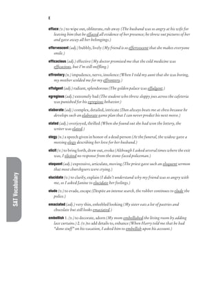 SAT
Vocabulary E
efface (v.) to wipe out, obliterate, rub away (The husband was so angry at his wife for
leaving him that he effaced all evidence of her presence; he threw out pictures of her
and gave away all her belongings.)
effervescent (adj.) bubbly, lively (My friend is so effervescent that she makes everyone
smile.)
efficacious (adj.) effective (My doctor promised me that the cold medicine was
efficacious, but I’m still sniffling.)
effrontery (n.) impudence, nerve, insolence (When I told my aunt that she was boring,
my mother scolded me for my effrontery.)
effulgent (adj.) radiant, splendorous (The golden palace was effulgent.)
egregious (adj.) extremely bad (The student who threw sloppy joes across the cafeteria
was punished for his egregious behavior.)
elaborate (adj.) complex, detailed, intricate (Dan always beats me at chess because he
develops such an elaborate game plan that I can never predict his next move.)
elated (adj.) overjoyed, thrilled (When she found out she had won the lottery, the
writer was elated.)
elegy (n.) a speech given in honor of a dead person (At the funeral, the widow gave a
moving elegy describing her love for her husband.)
elicit (v.) to bring forth, draw out, evoke (Although I asked several times where the exit
was, I elicited no response from the stone-faced policeman.)
eloquent (adj.) expressive, articulate, moving (The priest gave such an eloquent sermon
that most churchgoers were crying.)
elucidate (v.) to clarify, explain (I didn’t understand why my friend was so angry with
me, so I asked Janine to elucidate her feelings.)
elude (v.) to evade, escape (Despite an intense search, the robber continues to elude the
police.)
emaciated (adj.) very thin, enfeebled looking (My sister eats a lot of pastries and
chocolate but still looks emaciated.)
embellish 1. (v.) to decorate, adorn (My mom embellished the living room by adding
lace curtains.) 2. (v.)to add details to, enhance (When Harry told me that he had
“done stuff” on his vacation, I asked him to embellish upon his account.)
 