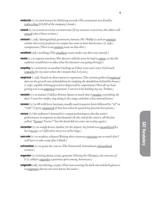 E
SAT
Vocabulary
embezzle (v.) to steal money by falsifying records (The accountant was fired for
embezzling $10,000 of the company’s funds.)
emend (v.) to correct or revise a written text (If my sentence is incorrect, the editor will
emend what I have written.)
eminent 1. (adj.) distinguished, prominent, famous (Mr. Phillips is such an eminent
scholar that every professor on campus has come to hear him lecture.) 2. (adj.)
conspicuous (There is an eminent stain on that shirt.)
emollient (adj.) soothing (This emollient cream makes my skin very smooth.)
emote (v.) to express emotion (The director told the actor he had to emote, or else the
audience would have no idea what his character was going through.)
empathy (n.) sensitivity to another’s feelings as if they were one’s own (I feel such
empathy for my sister when she’s in pain that I cry too.)
empirical 1. (adj.) based on observation or experience (The scientist gathered empirical
data on the growth rate of dandelions by studying the dandelions behind his house.)
2. (adj.) capable of being proved or disproved by experiment (That all cats hate
getting wet is an empirical statement: I can test it by bathing my cat, Trinket.)
emulate (v.) to imitate (I idolize Britney Spears so much that I emulate everything she
does: I wear her outfits, sing along to her songs, and date a boy named Justin.)
enamor (v.) to fill with love, fascinate, usually used in passive form followed by “of” or
“with” (I grew enamored of that boy when he quoted my favorite love poem.)
encore (n.) the audience’s demand for a repeat performance; also the artist’s
performance in response to that demand (At the end of the concert, all the fans
yelled, “Encore! Encore!” but the band did not come out to play again.)
encumber (v.) to weigh down, burden (At the airport, my friend was encumbered by
her luggage, so I offered to carry two of her bags.)
enervate (v.) to weaken, exhaust (Writing these sentences enervates me so much that I
will have to take a nap after I finish.)
enfranchise (v.) to grant the vote to (The Nineteenth Amendment enfranchised
women.)
engender (v.) to bring about, create, generate (During the Olympics, the victories of
U.S. athletes engender a patriotic spirit among Americans.)
enigmatic (adj.) mystifying, cryptic (That man wearing the dark suit and dark glasses is
so enigmatic that no one even knows his name.)
 