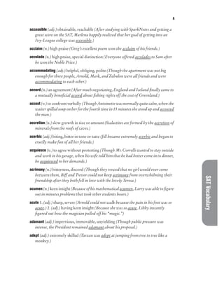 A
SAT
Vocabulary
accessible (adj.) obtainable, reachable (After studying with SparkNotes and getting a
great score on the SAT, Marlena happily realized that her goal of getting into an
Ivy-League college was accessible.)
acclaim (n.) high praise (Greg’s excellent poem won the acclaim of his friends.)
accolade (n.) high praise, special distinction (Everyone offered accolades to Sam after
he won the Noble Prize.)
accommodating (adj.) helpful, obliging, polite (Though the apartment was not big
enough for three people, Arnold, Mark, and Zebulon were all friends and were
accommodating to each other.)
accord (n.) an agreement (After much negotiating, England and Iceland finally came to
a mutually beneficial accord about fishing rights off the cost of Greenland.)
accost (v.) to confront verbally (Though Antoinette was normally quite calm, when the
waiter spilled soup on her for the fourth time in 15 minutes she stood up and accosted
the man.)
accretion (n.) slow growth in size or amount (Stalactites are formed by the accretion of
minerals from the roofs of caves.)
acerbic (adj.) biting, bitter in tone or taste (Jill became extremely acerbic and began to
cruelly make fun of all her friends.)
acquiesce (v.) to agree without protesting (Though Mr. Correlli wanted to stay outside
and work in his garage, when his wife told him that he had better come in to dinner,
he acquiesced to her demands.)
acrimony (n.) bitterness, discord (Though they vowed that no girl would ever come
between them, Biff and Trevor could not keep acrimony from overwhelming their
friendship after they both fell in love with the lovely Teresa.)
acumen (n.) keen insight (Because of his mathematical acumen, Larry was able to figure
out in minutes problems that took other students hours.)
acute 1. (adj.) sharp, severe (Arnold could not walk because the pain in his foot was so
acute.) 2. (adj.) having keen insight (Because she was so acute, Libby instantly
figured out how the magician pulled off his “magic.”)
adamant (adj.) impervious, immovable, unyielding (Though public pressure was
intense, the President remained adamant about his proposal.)
adept (adj.) extremely skilled (Tarzan was adept at jumping from tree to tree like a
monkey.)
 