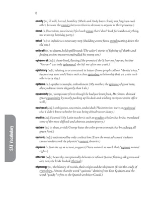 SAT
Vocabulary E
enmity (n.) ill will, hatred, hostility (Mark and Andy have clearly not forgiven each
other, because the enmity between them is obvious to anyone in their presence.)
ennui (n.) boredom, weariness (I feel such ennui that I don’t look forward to anything,
not even my birthday party.)
entail (v.) to include as a necessary step (Building a new fence entails tearing down the
old one.)
enthrall (v.) to charm, hold spellbound (The sailor’s stories of fighting off sharks and
finding ancient treasures enthralled his young son.)
ephemeral (adj.) short-lived, fleeting (She promised she’d love me forever, but her
“forever” was only ephemeral: she left me after one week.)
epistolary (adj.) relating to or contained in letters (Some people call me “Auntie’s boy,”
because my aunt and I have such a close epistolary relationship that we write each
other every day.)
epitome (n.) a perfect example, embodiment (My mother, the epitome of good taste,
always dresses more elegantly than I do.)
equanimity (n.) composure (Even though he had just been fired, Mr. Simms showed
great equanimity by neatly packing up his desk and wishing everyone in the office
well.)
equivocal (adj.) ambiguous, uncertain, undecided (His intentions were so equivocal
that I didn’t know whether he was being chivalrous or sleazy.)
erudite (adj.) learned (My Latin teacher is such an erudite scholar that he has translated
some of the most difficult and abstruse ancient poetry.)
eschew (v.) to shun, avoid (George hates the color green so much that he eschews all
green food.)
esoteric (adj.) understood by only a select few (Even the most advanced students
cannot understand the physicist’s esoteric theories.)
espouse (v.) to take up as a cause, support (I love animals so much that I espouse animal
rights.)
ethereal (adj.) heavenly, exceptionally delicate or refined (In her flowing silk gown and
lace veil, the bride looked ethereal.)
etymology (n.) the history of words, their origin and development (From the study of
etymology, I know that the word “quixotic” derives from Don Quixote and the
word “gaudy” refers to the Spanish architect Gaudí.)
 