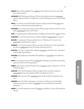 E
SAT
Vocabulary
euphoric (adj.) elated, uplifted (I was euphoric when I found out that my sister had
given birth to twins.)
evanescent (adj.) fleeting, momentary (My joy at getting promoted was evanescent
because I discovered that I would have to work much longer hours in a less friendly
office.)
evince (v.) to show, reveal (Christopher’s hand-wringing and nail-biting evince how
nervous he is about the upcoming English test.)
exacerbate (v.) to make more violent, intense (The gruesome and scary movie I saw last
night exacerbated my fears of the dark.)
exalt (v.) to glorify, praise (Michael Jordan is the figure in basketball we exalt the most.)
exasperate (v.) to irritate, irk (George’s endless complaints exasperated his roomate.)
excavate (v.) to dig out of the ground and remove (The pharaoh’s treasures were
excavated by archeologists in Egypt.)
exculpate (v.) to free from guilt or blame, exonerate (My discovery of the ring behind
the dresser exculpated me from the charge of having stolen it.)
excursion (n.) a trip or outing (After taking an excursion to the Bronx Zoo, I dreamed
about pandas and monkeys.)
execrable (adj.) loathsome, detestable (Her pudding is so execrable that it makes me
sick.)
exhort (v.) to urge, prod, spur (Henry exhorted his colleagues to join him in protesting
against the university’s hiring policies.)
exigent (adj.) urgent, critical (The patient has an exigent need for medication, or else he
will lose his sight.)
exonerate (v.) to free from guilt or blame, exculpate (The true thief’s confession
exonerated the man who had been held in custody for the crime.)
exorbitant (adj.) excessive (Her exorbitant praise made me blush and squirm in my
seat.)
expedient (adj.) advisable, advantageous, serving one’s self-interest (In his bid for
reelection, the governor made an expedient move by tabling all controversial
legislation.)
expiate (v.) to make amends for, atone (To expiate my selfishness, I gave all my profits to
charity.)
 