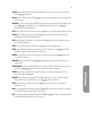 F
SAT
Vocabulary
fatuous (adj.) silly, foolish (He considers himself a serious poet, but in truth, he only
writes fatuous limericks.)
fecund (adj.) fruitful, fertile (The fecund tree bore enough apples to last us through the
entire season.)
felicitous 1. (adj.) well suited, apt (While his comments were idiotic and rambling, mine
were felicitous and helpful.) 2. (adj.) delightful, pleasing (I spent a felicitous
afternoon visiting old friends.)
feral (adj.) wild, savage (That beast looks so feral that I would fear being alone with it.)
fervent (adj.) ardent, passionate (The fervent protestors chained themselves to the
building and shouted all night long.)
fetid (adj.) having a foul odor (I can tell from the fetid smell in your refrigerator that
your milk has spoiled.)
fetter (v.) to chain, restrain (The dog was fettered to the parking meter.)
fickle (adj.) shifting in character, inconstant (In Greek dramas, the fickle gods help
Achilles one day, and then harm him the next.)
fidelity (n.) loyalty, devotion (Guard dogs are known for the great fidelity they show
toward their masters.)
figurative (adj.) symbolic (Using figurative language, Jane likened the storm to an
angry bull.)
flabbergasted (adj.) astounded (Whenever I read an Agatha Christie mystery novel, I
am always flabbergasted when I learn the identity of the murderer.)
flaccid (adj.) limp, not firm or strong (If a plant is not watered enough, its leaves
become droopy and flaccid.)
flagrant (adj.) offensive, egregious (The judge’s decision to set the man free simply
because that man was his brother was a flagrant abuse of power.)
florid (adj.) flowery, ornate (The writer’s florid prose belongs on a sentimental
Hallmark card.)
flout (v.) to disregard or disobey openly (I flouted the school’s dress code by wearing a
tie-dyed tank top and a pair of cut-off jeans.)
foil (v.) to thwart, frustrate, defeat (Inspector Wilkens foiled the thieves by locking them
in the bank along with their stolen money.)
 