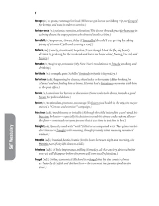 SAT
Vocabulary F
forage (v.) to graze, rummage for food (When we got lost on our hiking trip, we foraged
for berries and nuts in order to survive.)
forbearance (n.) patience, restraint, toleration (The doctor showed great forbearance in
calming down the angry patient who shouted insults at him.)
forestall (v.) to prevent, thwart, delay (I forestalled the cold I was getting by taking
plenty of vitamin C pills and wearing a scarf.)
forlorn (adj.) lonely, abandoned, hopeless (Even though I had the flu, my family
decided to go skiing for the weekend and leave me home alone, feeling feverish and
forlorn.)
forsake (v.) to give up, renounce (My New Year’s resolution is to forsake smoking and
drinking.)
fortitude (n.) strength, guts (Achilles’ fortitude in battle is legendary.)
fortuitous (adj.) happening by chance, often lucky or fortunate (After looking for
Manuel and not finding him at home, Harriet had a fortuitous encounter with him
at the post office.)
forum (n.) a medium for lecture or discussion (Some radio talk-shows provide a good
forum for political debate.)
foster (v.) to stimulate, promote, encourage (To foster good health in the city, the mayor
started a “Get out and exercise!” campaign.)
fractious (adj.) troublesome or irritable (Although the child insisted he wasn’t tired, his
fractious behavior—especially his decision to crush his cheese and crackers all over
the floor—convinced everyone present that it was time to put him to bed.)
fraught (adj.) (usually used with “with”) filled or accompanied with (Her glances in his
direction were fraught with meaning, though precisely what meaning remained
unclear.)
frenetic (adj.) frenzied, hectic, frantic (In the hours between night and morning, the
frenetic pace of city life slows to a lull.)
frivolous (adj.) of little importance, trifling (Someday, all that anxiety about whether
your zit will disappear before the prom will seem totally frivolous.)
frugal (adj.) thrifty, economical (Richard is so frugal that his diet consists almost
exclusively of catfish and chicken liver—the two most inexpensive foods in the
store.)
 